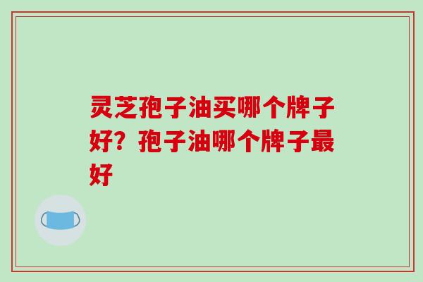 灵芝孢子油买哪个牌子好?孢子油哪个牌子最好-第1张图片-破壁灵芝孢子粉研究指南 灵芝孢子油买哪个牌子好?孢子油哪个牌子最好-第1张图片-破壁灵芝孢子粉研究指南