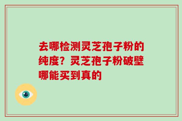去哪检测灵芝孢子粉的纯度？灵芝孢子粉破壁哪能买到真的-第1张图片-破壁灵芝孢子粉研究指南