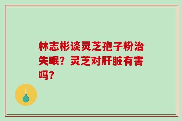 林志彬谈灵芝孢子粉治失眠？灵芝对肝脏有害吗？-第1张图片-破壁灵芝孢子粉研究指南