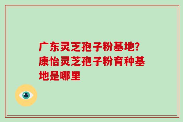 广东灵芝孢子粉基地?康怡灵芝孢子粉育种基地是哪里-第1张图片-破壁灵芝孢子粉研究指南 广东灵芝孢子粉基地?康怡灵芝孢子粉育种基地是哪里-第1张图片-破壁灵芝孢子粉研究指南
