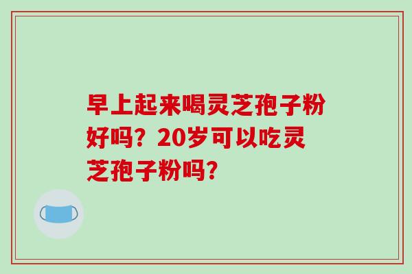 早上起来喝灵芝孢子粉好吗?20岁可以吃灵芝孢子粉吗?-第1张图片-破壁灵芝孢子粉研究指南 早上起来喝灵芝孢子粉好吗?20岁可以吃灵芝孢子粉吗?-第1张图片-破壁灵芝孢子粉研究指南