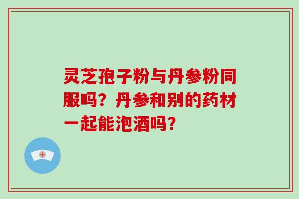 灵芝孢子粉与丹参粉同服吗?丹参和别的药材一起能泡酒吗?-第1张图片-破壁灵芝孢子粉研究指南 灵芝孢子粉与丹参粉同服吗?丹参和别的药材一起能泡酒吗?-第1张图片-破壁灵芝孢子粉研究指南
