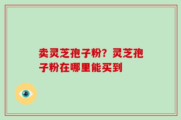 卖灵芝孢子粉?灵芝孢子粉在哪里能买到-第1张图片-破壁灵芝孢子粉研究指南 卖灵芝孢子粉?灵芝孢子粉在哪里能买到-第1张图片-破壁灵芝孢子粉研究指南