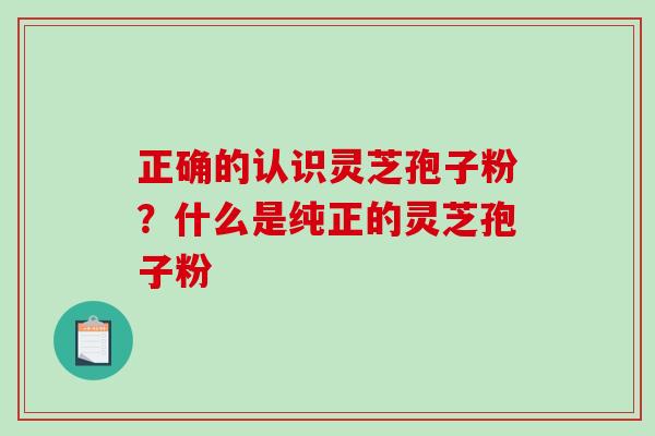 正确的认识灵芝孢子粉？什么是纯正的灵芝孢子粉-第1张图片-破壁灵芝孢子粉研究指南