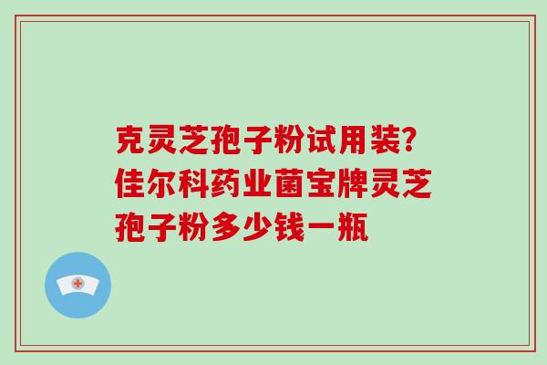 克灵芝孢子粉试用装？佳尔科药业菌宝牌灵芝孢子粉多少钱一瓶-第1张图片-破壁灵芝孢子粉研究指南