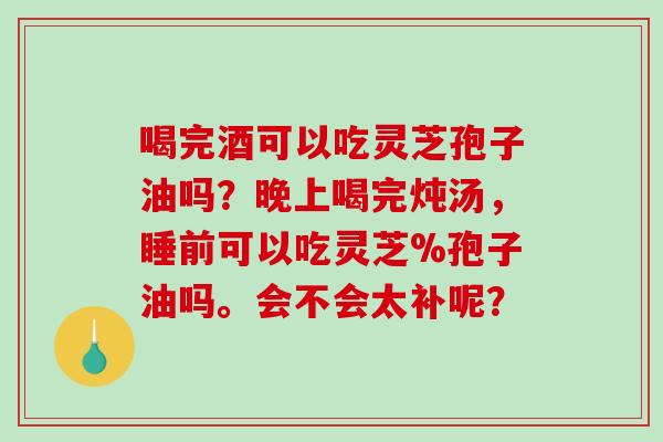 喝完酒可以吃灵芝孢子油吗?晚上喝完炖汤,睡前可以吃灵芝%孢子油吗。会不会太补呢?-第1张图片-破壁灵芝孢子粉研究指南 喝完酒可以吃灵芝孢子油吗?晚上喝完炖汤,睡前可以吃灵芝%孢子油吗。会不会太补呢?-第1张图片-破壁灵芝孢子粉研究指南