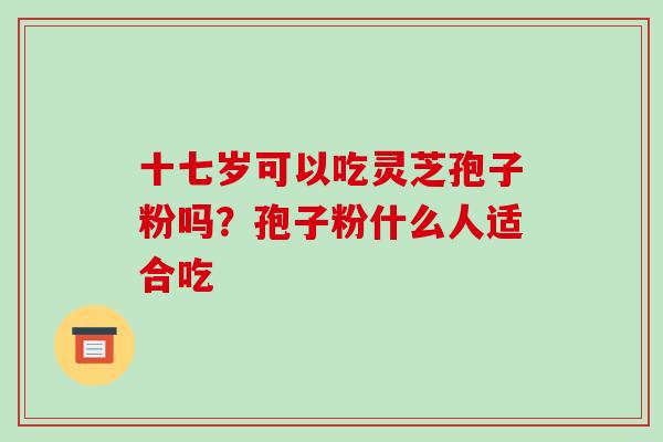 十七岁可以吃灵芝孢子粉吗？孢子粉什么人适合吃-第1张图片-破壁灵芝孢子粉研究指南