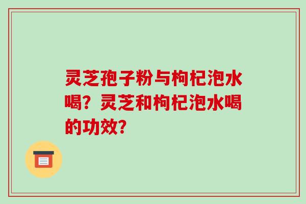 灵芝孢子粉与枸杞泡水喝？灵芝和枸杞泡水喝的功效？-第1张图片-破壁灵芝孢子粉研究指南