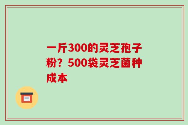 一斤300的灵芝孢子粉?500袋灵芝菌种成本-第1张图片-破壁灵芝孢子粉研究指南 一斤300的灵芝孢子粉?500袋灵芝菌种成本-第1张图片-破壁灵芝孢子粉研究指南