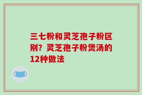 三七粉和灵芝孢子粉区别?灵芝孢子粉煲汤的12种做法-第1张图片-破壁灵芝孢子粉研究指南 三七粉和灵芝孢子粉区别?灵芝孢子粉煲汤的12种做法-第1张图片-破壁灵芝孢子粉研究指南