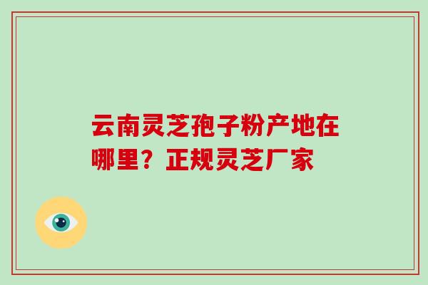 云南灵芝孢子粉产地在哪里?正规灵芝厂家-第1张图片-破壁灵芝孢子粉研究指南 云南灵芝孢子粉产地在哪里?正规灵芝厂家-第1张图片-破壁灵芝孢子粉研究指南