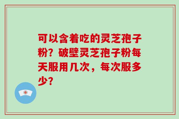 可以含着吃的灵芝孢子粉？破壁灵芝孢子粉每天服用几次，每次服多少？-第1张图片-破壁灵芝孢子粉研究指南