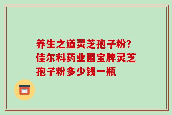 养生之道灵芝孢子粉?佳尔科药业菌宝牌灵芝孢子粉多少钱一瓶-第1张图片-破壁灵芝孢子粉研究指南 养生之道灵芝孢子粉?佳尔科药业菌宝牌灵芝孢子粉多少钱一瓶-第1张图片-破壁灵芝孢子粉研究指南
