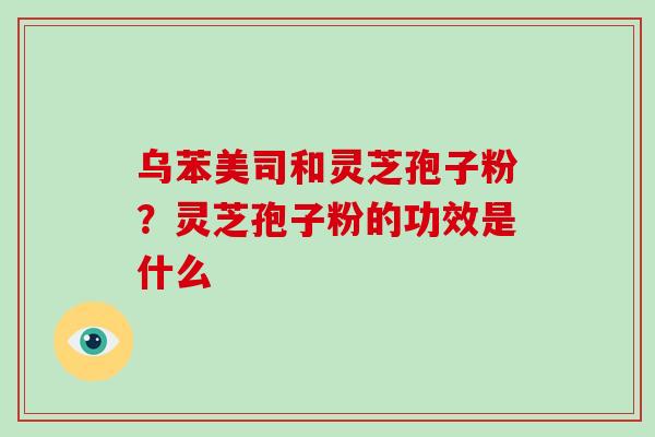 乌苯美司和灵芝孢子粉?灵芝孢子粉的功效是什么-第1张图片-破壁灵芝孢子粉研究指南 乌苯美司和灵芝孢子粉?灵芝孢子粉的功效是什么-第1张图片-破壁灵芝孢子粉研究指南