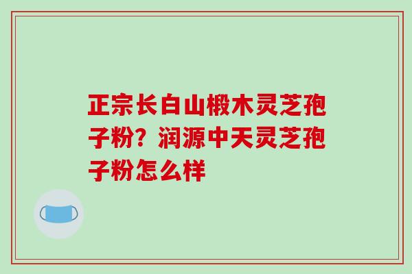 正宗长白山椴木灵芝孢子粉?润源中天灵芝孢子粉怎么样-第1张图片-破壁灵芝孢子粉研究指南 正宗长白山椴木灵芝孢子粉?润源中天灵芝孢子粉怎么样-第1张图片-破壁灵芝孢子粉研究指南