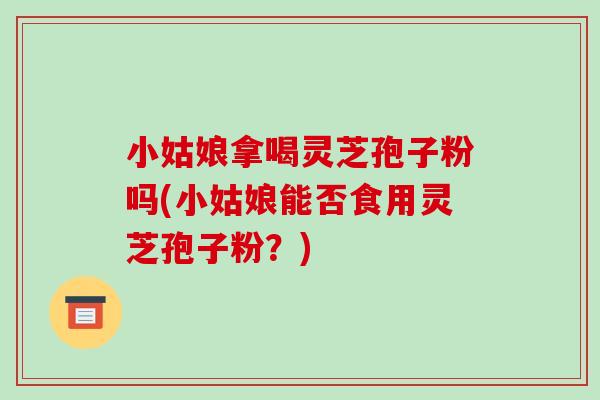 小姑娘拿喝灵芝孢子粉吗(小姑娘能否食用灵芝孢子粉?)-第1张图片-破壁灵芝孢子粉研究指南 小姑娘拿喝灵芝孢子粉吗(小姑娘能否食用灵芝孢子粉?)-第1张图片-破壁灵芝孢子粉研究指南