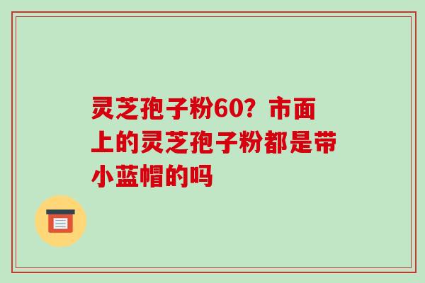 灵芝孢子粉60?市面上的灵芝孢子粉都是带小蓝帽的吗-第1张图片-破壁灵芝孢子粉研究指南 灵芝孢子粉60?市面上的灵芝孢子粉都是带小蓝帽的吗-第1张图片-破壁灵芝孢子粉研究指南