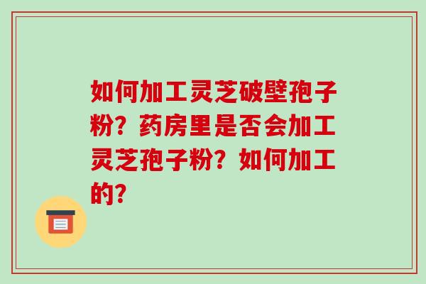 如何加工灵芝破壁孢子粉？药房里是否会加工灵芝孢子粉？如何加工的？-第1张图片-破壁灵芝孢子粉研究指南