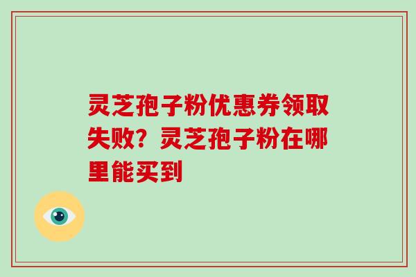 灵芝孢子粉优惠券领取失败？灵芝孢子粉在哪里能买到-第1张图片-破壁灵芝孢子粉研究指南
