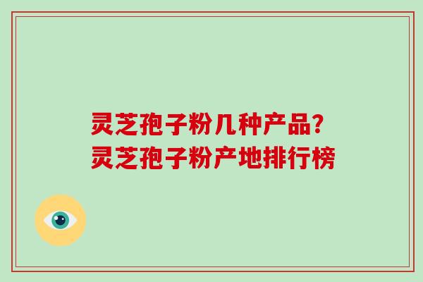 灵芝孢子粉几种产品？灵芝孢子粉产地排行榜-第1张图片-破壁灵芝孢子粉研究指南