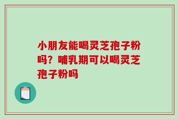 小朋友能喝灵芝孢子粉吗？哺乳期可以喝灵芝孢子粉吗-第1张图片-破壁灵芝孢子粉研究指南