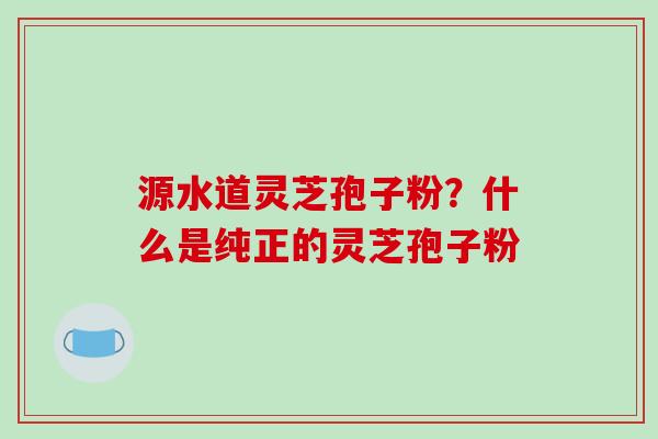 源水道灵芝孢子粉?什么是纯正的灵芝孢子粉-第1张图片-破壁灵芝孢子粉研究指南 源水道灵芝孢子粉?什么是纯正的灵芝孢子粉-第1张图片-破壁灵芝孢子粉研究指南