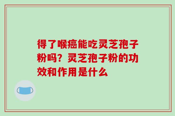 得了喉癌能吃灵芝孢子粉吗?灵芝孢子粉的功效和作用是什么-第1张图片-破壁灵芝孢子粉研究指南 得了喉癌能吃灵芝孢子粉吗?灵芝孢子粉的功效和作用是什么-第1张图片-破壁灵芝孢子粉研究指南