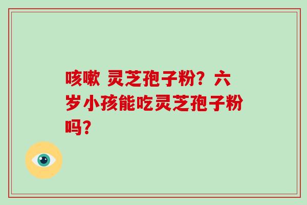 咳嗽 灵芝孢子粉？六岁小孩能吃灵芝孢子粉吗？-第1张图片-破壁灵芝孢子粉研究指南
