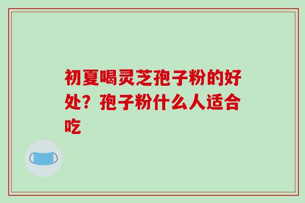 初夏喝灵芝孢子粉的好处?孢子粉什么人适合吃-第1张图片-破壁灵芝孢子粉研究指南 初夏喝灵芝孢子粉的好处?孢子粉什么人适合吃-第1张图片-破壁灵芝孢子粉研究指南
