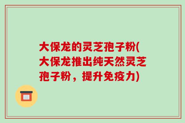 大保龙的灵芝孢子粉(大保龙推出纯天然灵芝孢子粉，提升免疫力)-第1张图片-破壁灵芝孢子粉研究指南