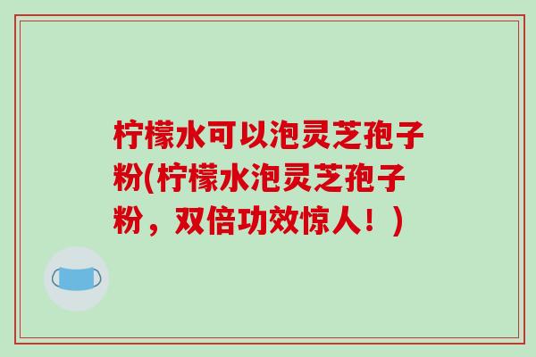 柠檬水可以泡灵芝孢子粉(柠檬水泡灵芝孢子粉,双倍功效惊人!)-第1张图片-破壁灵芝孢子粉研究指南 柠檬水可以泡灵芝孢子粉(柠檬水泡灵芝孢子粉,双倍功效惊人!)-第1张图片-破壁灵芝孢子粉研究指南