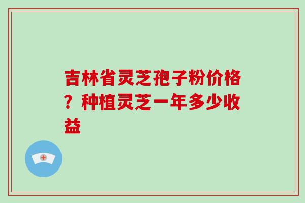 吉林省灵芝孢子粉价格？种植灵芝一年多少收益-第1张图片-破壁灵芝孢子粉研究指南