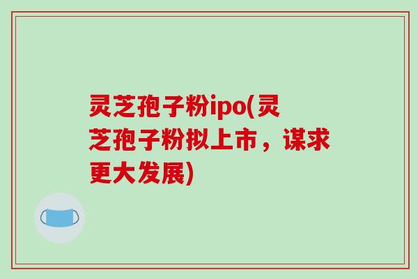 灵芝孢子粉ipo(灵芝孢子粉拟上市,谋求更大发展)-第1张图片-破壁灵芝孢子粉研究指南 灵芝孢子粉ipo(灵芝孢子粉拟上市,谋求更大发展)-第1张图片-破壁灵芝孢子粉研究指南