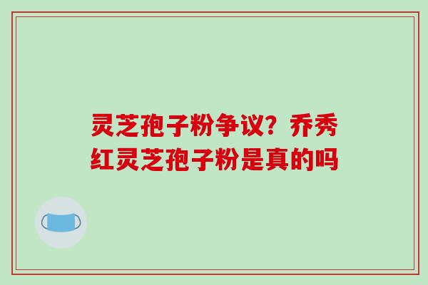 灵芝孢子粉争议？乔秀红灵芝孢子粉是真的吗-第1张图片-破壁灵芝孢子粉研究指南