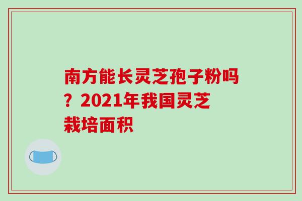 南方能长灵芝孢子粉吗?2021年我国灵芝栽培面积-第1张图片-破壁灵芝孢子粉研究指南 南方能长灵芝孢子粉吗?2021年我国灵芝栽培面积-第1张图片-破壁灵芝孢子粉研究指南