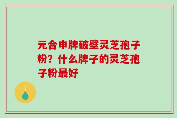 元合申牌破壁灵芝孢子粉？什么牌子的灵芝孢子粉最好-第1张图片-破壁灵芝孢子粉研究指南