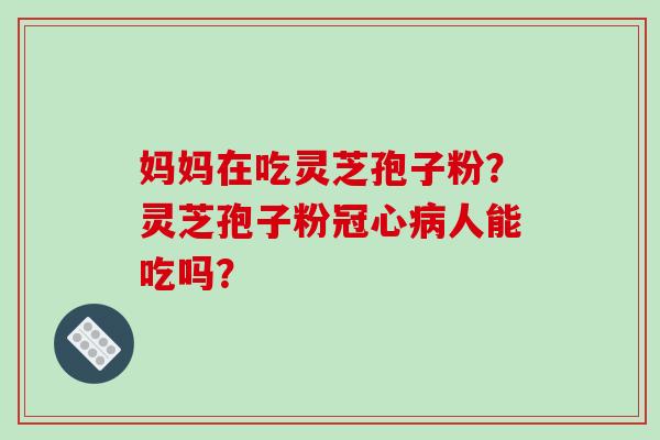 妈妈在吃灵芝孢子粉？灵芝孢子粉冠心病人能吃吗？-第1张图片-破壁灵芝孢子粉研究指南