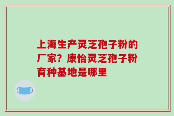 上海生产灵芝孢子粉的厂家？康怡灵芝孢子粉育种基地是哪里-第1张图片-破壁灵芝孢子粉研究指南