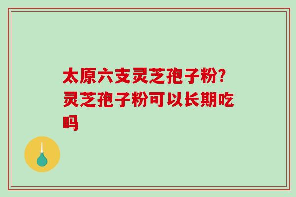 太原六支灵芝孢子粉？灵芝孢子粉可以长期吃吗-第1张图片-破壁灵芝孢子粉研究指南