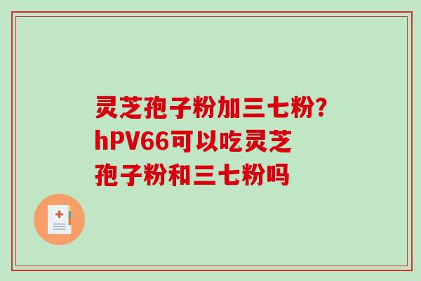 灵芝孢子粉加三七粉?hPV66可以吃灵芝孢子粉和三七粉吗-第1张图片-破壁灵芝孢子粉研究指南 灵芝孢子粉加三七粉?hPV66可以吃灵芝孢子粉和三七粉吗-第1张图片-破壁灵芝孢子粉研究指南
