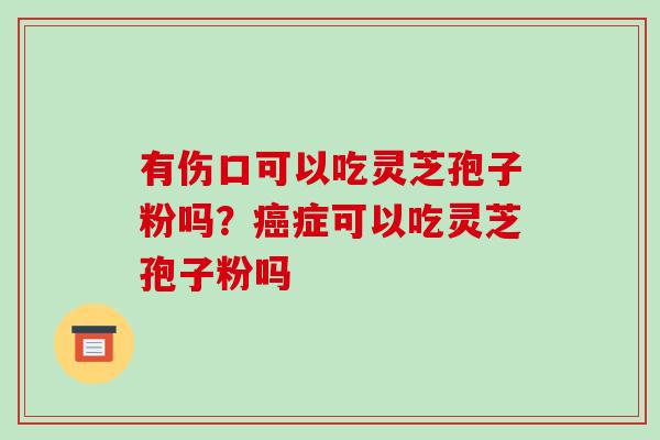 有伤口可以吃灵芝孢子粉吗?癌症可以吃灵芝孢子粉吗-第1张图片-破壁灵芝孢子粉研究指南 有伤口可以吃灵芝孢子粉吗?癌症可以吃灵芝孢子粉吗-第1张图片-破壁灵芝孢子粉研究指南