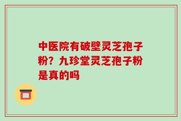 中医院有破壁灵芝孢子粉？九珍堂灵芝孢子粉是真的吗-第1张图片-破壁灵芝孢子粉研究指南