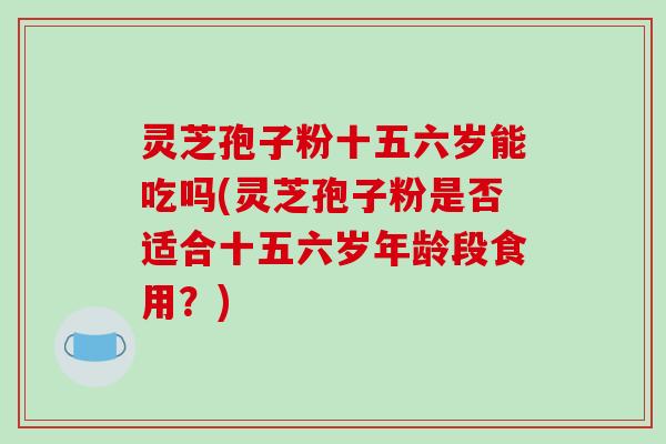 灵芝孢子粉十五六岁能吃吗(灵芝孢子粉是否适合十五六岁年龄段食用?)-第1张图片-破壁灵芝孢子粉研究指南 灵芝孢子粉十五六岁能吃吗(灵芝孢子粉是否适合十五六岁年龄段食用?)-第1张图片-破壁灵芝孢子粉研究指南
