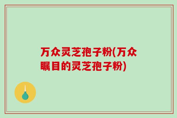 万众灵芝孢子粉(万众瞩目的灵芝孢子粉)-第1张图片-破壁灵芝孢子粉研究指南