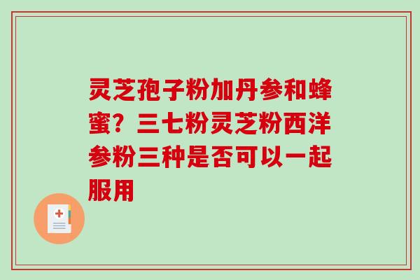 灵芝孢子粉加丹参和蜂蜜?三七粉灵芝粉西洋参粉三种是否可以一起服用-第1张图片-破壁灵芝孢子粉研究指南 灵芝孢子粉加丹参和蜂蜜?三七粉灵芝粉西洋参粉三种是否可以一起服用-第1张图片-破壁灵芝孢子粉研究指南