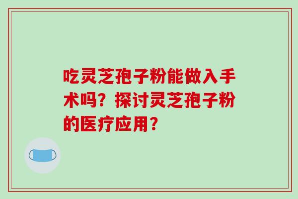 吃灵芝孢子粉能做入手术吗?探讨灵芝孢子粉的医疗应用?-第1张图片-破壁灵芝孢子粉研究指南 吃灵芝孢子粉能做入手术吗?探讨灵芝孢子粉的医疗应用?-第1张图片-破壁灵芝孢子粉研究指南