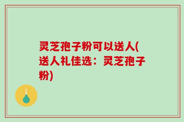 灵芝孢子粉可以送人(送人礼佳选：灵芝孢子粉)-第1张图片-破壁灵芝孢子粉研究指南
