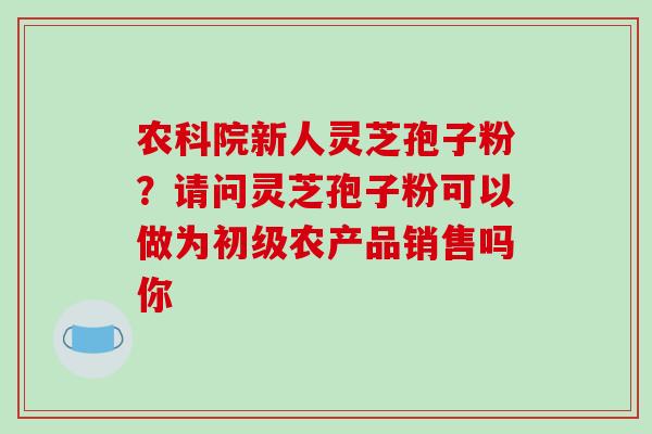 农科院新人灵芝孢子粉?请问灵芝孢子粉可以做为初级农产品销售吗你-第1张图片-破壁灵芝孢子粉研究指南 农科院新人灵芝孢子粉?请问灵芝孢子粉可以做为初级农产品销售吗你-第1张图片-破壁灵芝孢子粉研究指南