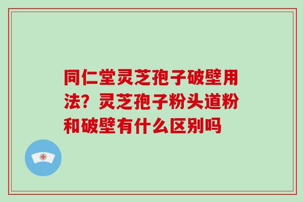 同仁堂灵芝孢子破壁用法？灵芝孢子粉头道粉和破壁有什么区别吗-第1张图片-破壁灵芝孢子粉研究指南