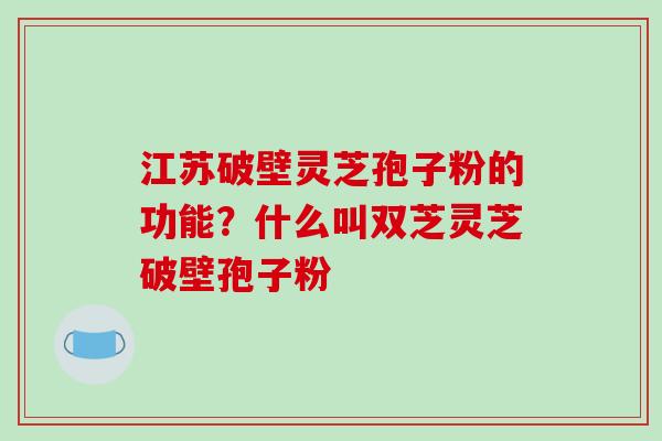 江苏破壁灵芝孢子粉的功能？什么叫双芝灵芝破壁孢子粉-第1张图片-破壁灵芝孢子粉研究指南